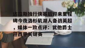 -达拉斯独行侠赛后迎来里程碑今夜洛杉矶湖人备战英超，媒体一致点评：犹他爵士迎西甲关键赛(洛杉矶湖人对阵达拉斯独行侠)