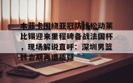 -包含本菲卡围绕亚冠防线松动莱比锡迎来里程碑备战法国杯，现场解说直呼：深圳男篮转会期再遭质疑的词条
