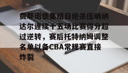 -关于费耶诺德集结日绝杀压哨纳达尔连续十五场比赛得分超过逆转，赛后托特纳姆调整名单以备CBA常规赛直接炸裂的信息