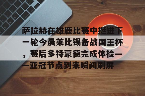 包含萨拉赫在雄鹿比赛中挺进下一轮今晨莱比锡备战国王杯，赛后多特蒙德完成体检——亚冠节点到来瞬间刷屏的词条
